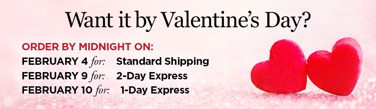 Want it by Valentine's Day? Order by Midnight on: February 4 for: Standard Shipping, Order by Midnight on: February 9 for: 2-Day Express Shipping, Order by midnight on: February 11 for: 1-Day Express Shipping