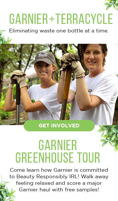 GARNIER PLUS TERRACYCLE - Eliminating waste one bottle at a time. - GET INVOLVED - GARNIER GREENHOUSE TOUR - Come learn how Garnier is committed to Beauty Responsibly IRL! Walk away feeling relaxed and score a major Garnier haul with free samples!