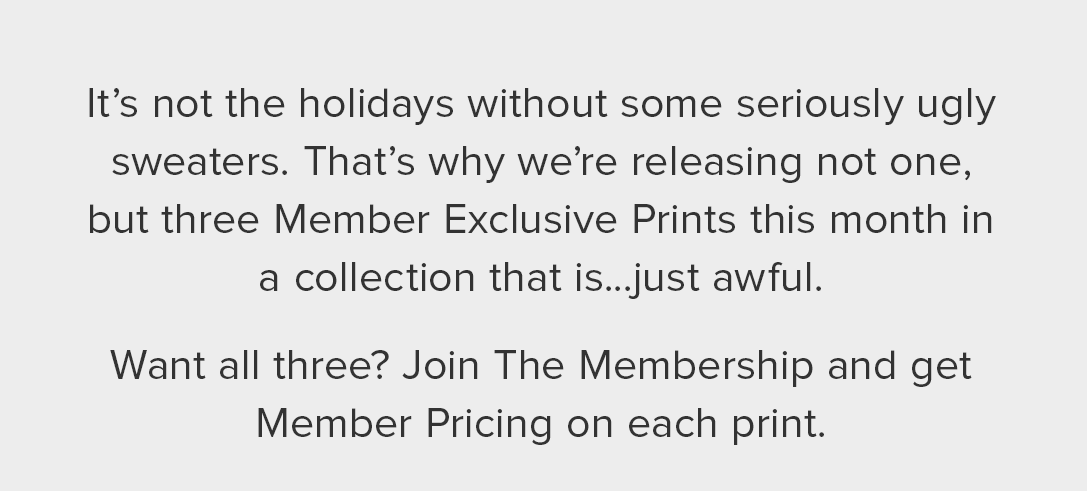 It’s not the holidays without some seriously ugly sweaters. That’s why we’re releasing not one, but three Member Exclusive Prints this month in a collection that is...just awful. Want all three? Join The Membership and get Member Pricing on each print. 