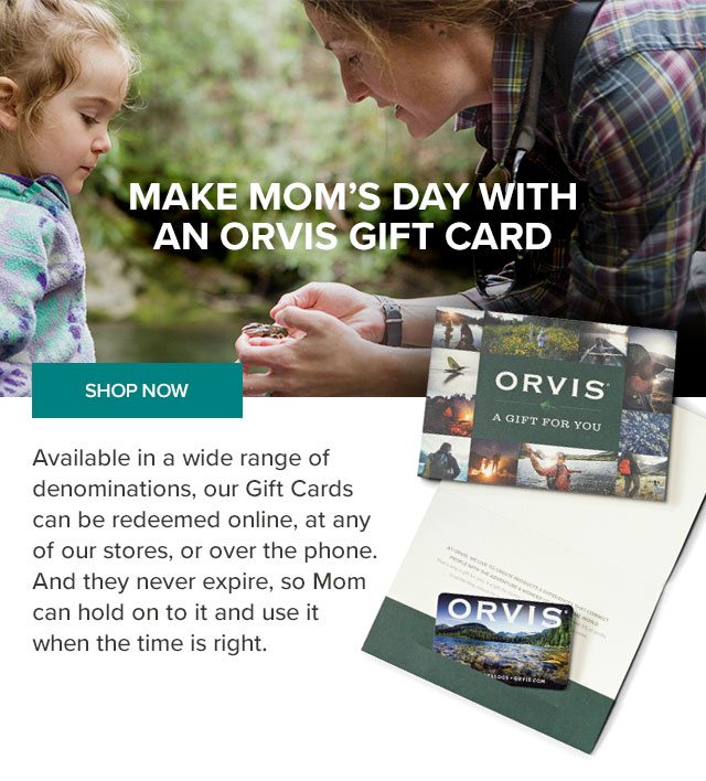 MAKE MOM'S DAY WITH AN ORVIS GIFT CARD. Available in a wide range of denominations, our Gift Cards can be redeemed online, at any of our stores, or over the phone. And they never expire, so Mom can hold on to it and use it when the time is right.