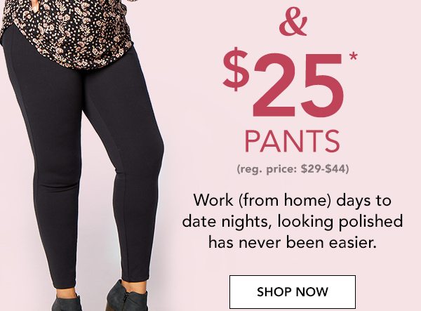 And $25* pants (reg. price $29-$44). Work (from home) days to date nights, looking polished has never been easier. SHOP NOW.