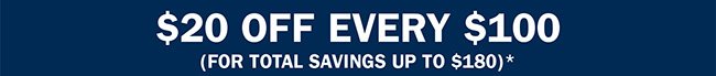 $20 OFF EVERY $100 (FOR TOTAL SAVINGS UP TO $180)*