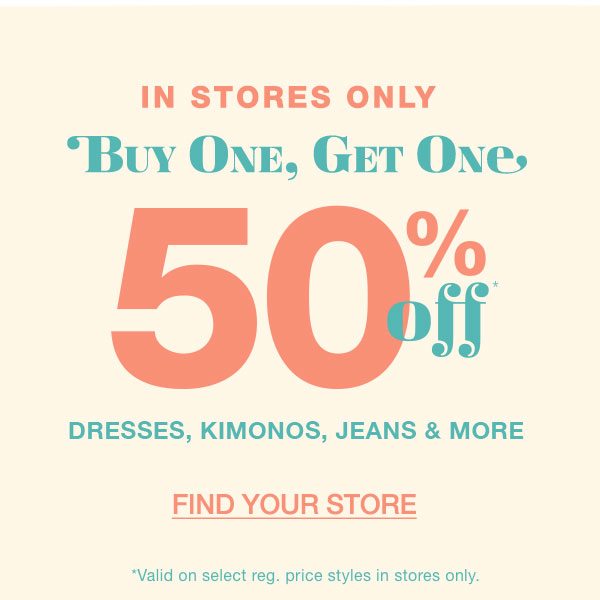 In stores only: buy one, get one 50% off* dresses, kimonos, jeans and more. Find your store. *Valid on select reg. price styles in stores only.