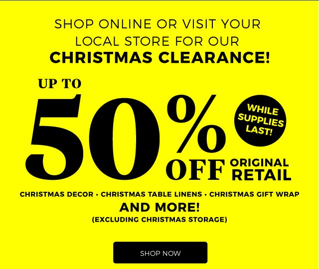 SHOP ONLINE OR VISIT YOUR LOCAL STORE FOR OUR | CHRISTMAS CLEARANCE! | up to 50% Off original retail | CHRISTMAS DECOR • CHRISTMAS TABLE LINENS • CHRISTMAS GIFT WRAP AND MORE! | (EXCLUDING CHRISTMAS STORAGE) | while supplies last! | shop now