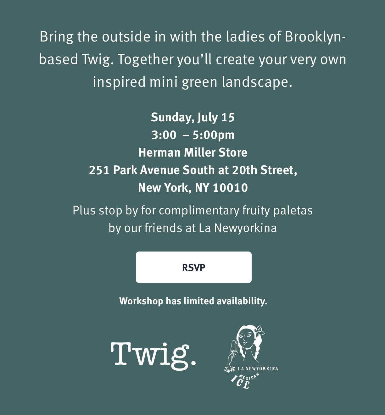You're Invited Terrarium Workshop with Twig Bring the outside in with the ladies of Brooklyn-based Twig. Together you'll create your very own inspired mini green landscape. Sunday July, 15th 3:00 - 5:00pm Herman Miller Store 251 Park Avenue South at 20th Street New York, NY 10010 RSVP Plus stop by for complementary fruity paletas by our friends at La Newyorkina. 