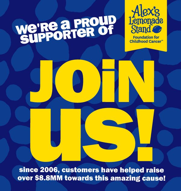 we're a proud supporter of Alex's Lemonade Stand Foundation for Childhood Cancer. JOIN US! since 2006, customers have helped raise over $8.8mm towards this amazing cause!