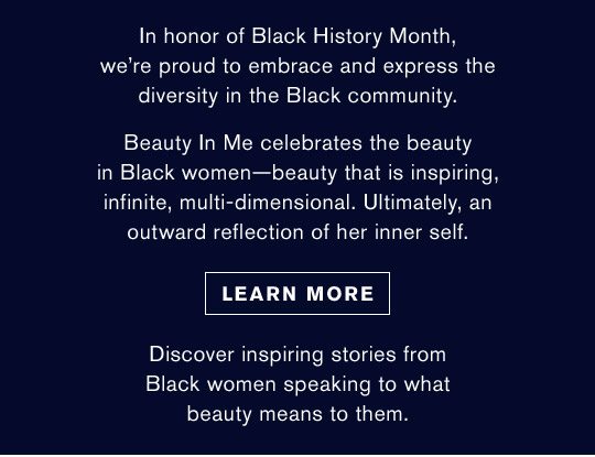 In honor of Black History Month, we’re proud to embrace and express the diversity in the Black community. | Beauty In Me celebrates the beauty in Black women—beauty that is inspiring, infinite, multi-dimensional. Ultimately, an outward reflection of her inner self. | Learn More | Discover inspiring stories from Black women speaking to what beauty means to them.