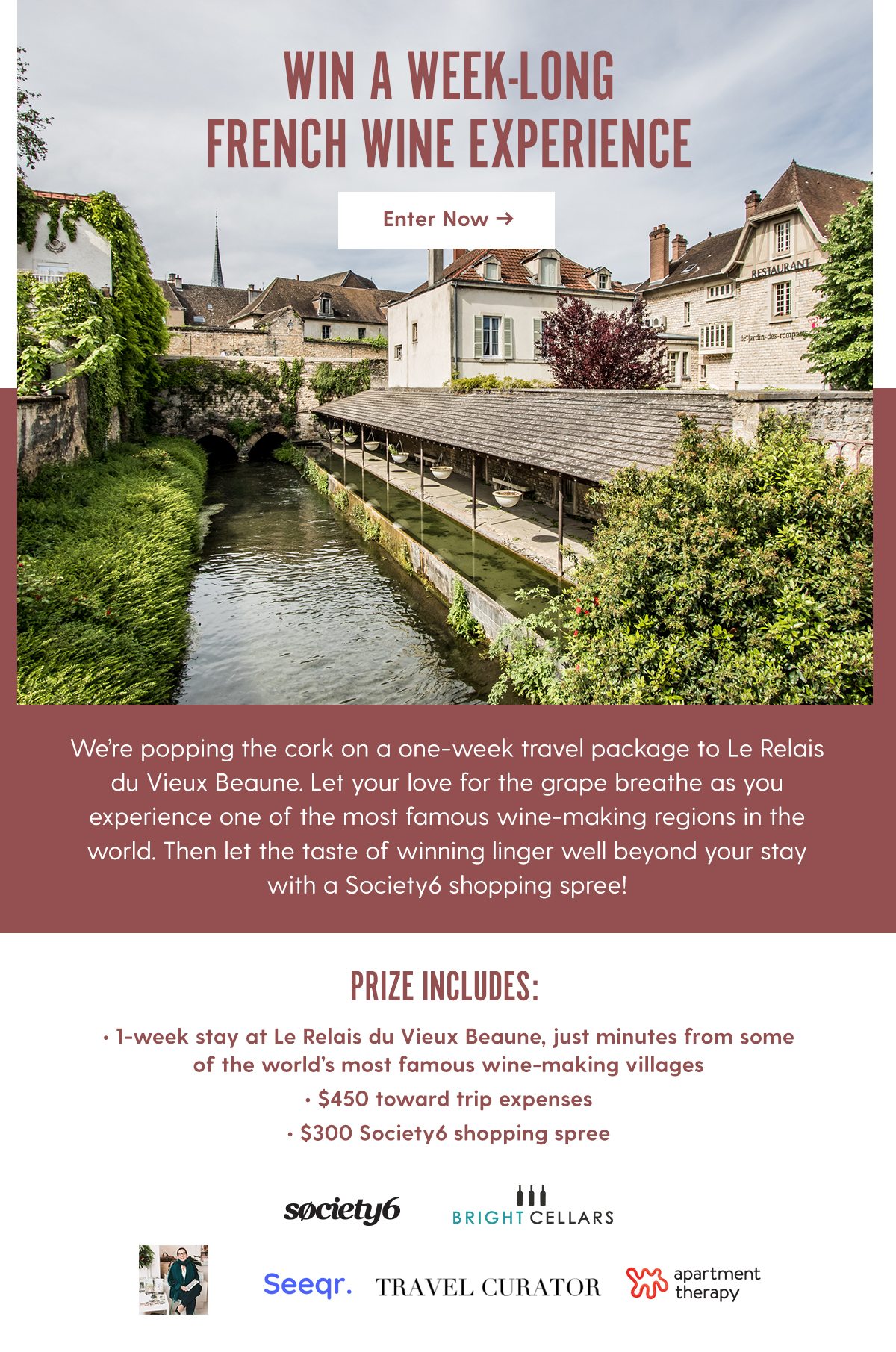 WIN A WEEK-LONG FRENCH WINE EXPERIENCE We’re popping the cork on a one-week travel package to Le Relais du Vieux Beaune. Let your love for the grape breathe as you experience one of the most famous wine-making regions in the world. Then let the taste of winning linger well beyond your stay with a Society6 shopping spree! Prize Includes: - 1-week stay at Le Relais du Vieux Beaune, just minutes from some of the world’s most famous wine-making villages - $450 toward trip expenses - $300 Society6 shopping spree