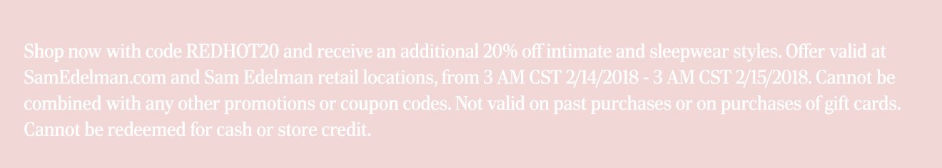 Shop now with code REDHOT20 and receive an additional 20% off intimate and sleepwear styles. Offer valid at SamEdelman.com and Sam Edelman retail locations, from 3 AM CST 2/14/2018 - 3 AM CST 2/15/2018. Cannot be combined with any other promotions or coupon codes. Not valid on past purchases or on purchases of gift cards. Cannot be redeemed for cash or store credit.