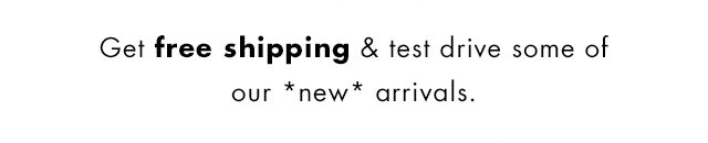 Get free shipping & test drive some of our *new* arrivals.