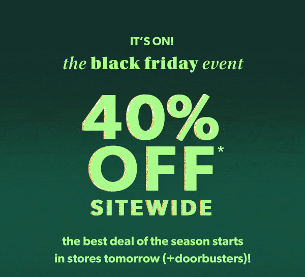 It's on! The Black Friday event. 40% off* sitewide. The best deal of the season starts in stores tomorrow (+doorbusters)!