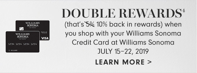 DOUBLE REWARDS4 - (that’s 10% back in rewards) when you shop with your Williams Sonoma Credit Card at Williams Sonoma - JULY 15–22, 2019 - LEARN MORE