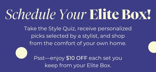 Schedule Your Elite Box - Take the Style Quiz, receive personalized picks selected by a stylist, and shop from the comfort of your own home. Psst-enjoy 10 dollars OFF each set you keep from your Elite Box.