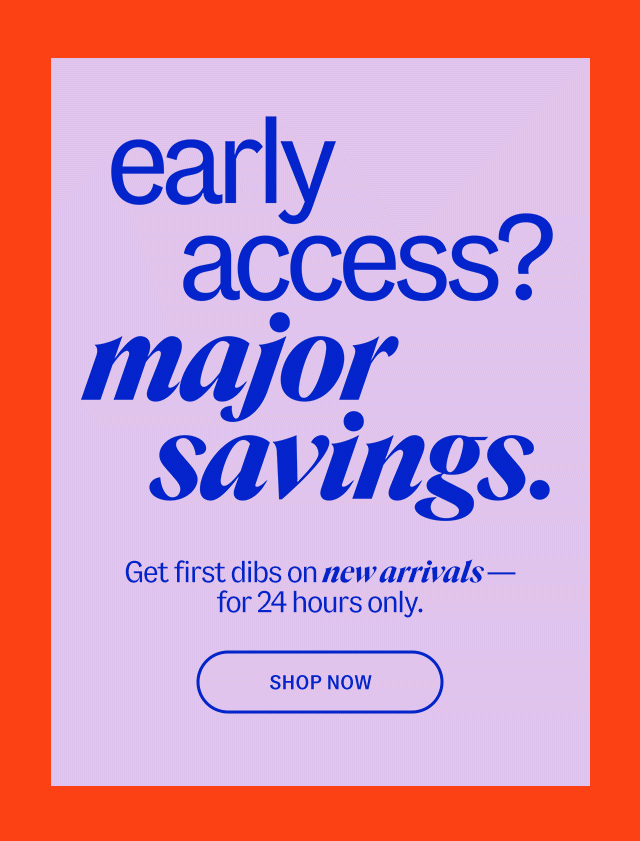 early access? major savings. Get first dibs on new arrivals - for 24 hours only. Shop Now
