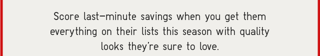 SUB - SCORE LAST-MINUTE SAVINGS WHEN YOU GET THEM EVERYTHING ON THEIR LIST THIS SEASON WITH QUALITY LOOKS YOU'RE SURE TO LOVE.