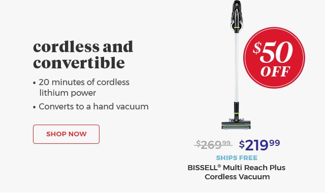 cordless and convertible •20 minutes of cordless lithium power • Converts to a hand vacuum Shop Now $219.99 SHIPS FREE BISSELL® Multi Reach Plus Cordless Vacuum