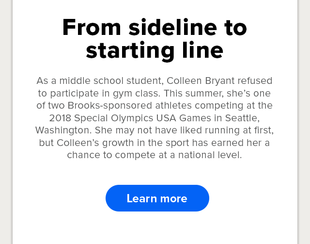 From sideline to starting line -- Colleen Bryant is one of two Brooks-sponsored athletes competing at the 2018 Special Olympics USA Games. Learn more.