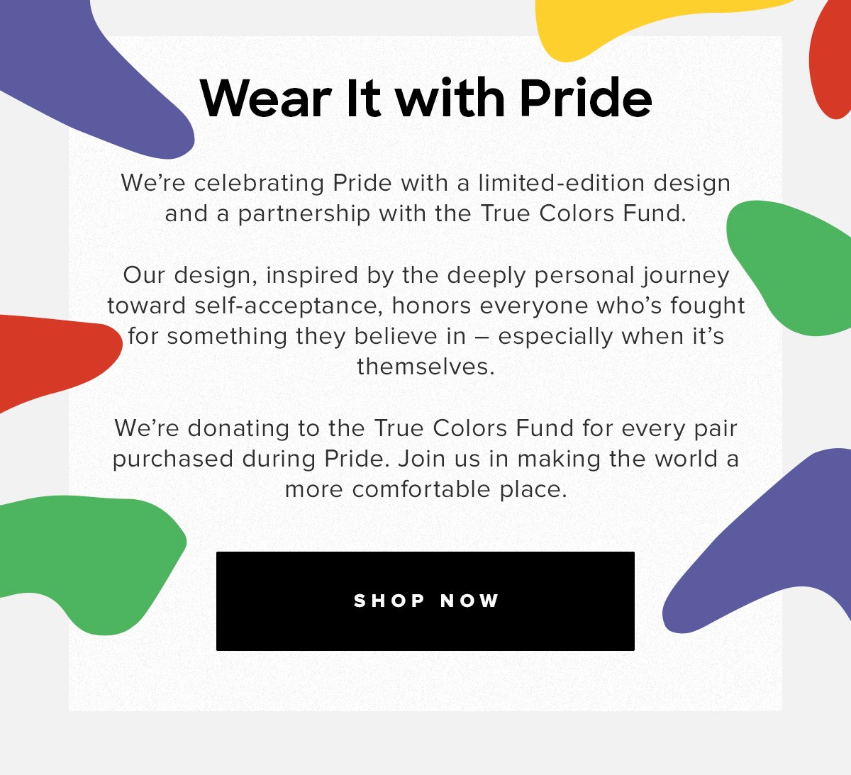 Wear It with Pride | We're celebrating Pride with a limited-edition design and a partnership with the True Colors Fund. Our design, inspired by the deeply personal journey toward self-acceptance, honors everyone who's fought for something they believe in - especially when it's themselves. We're donating to the True Colors Fund for every pair purchased during Pride. Join us in making the world a more comfortable place. | Shop now