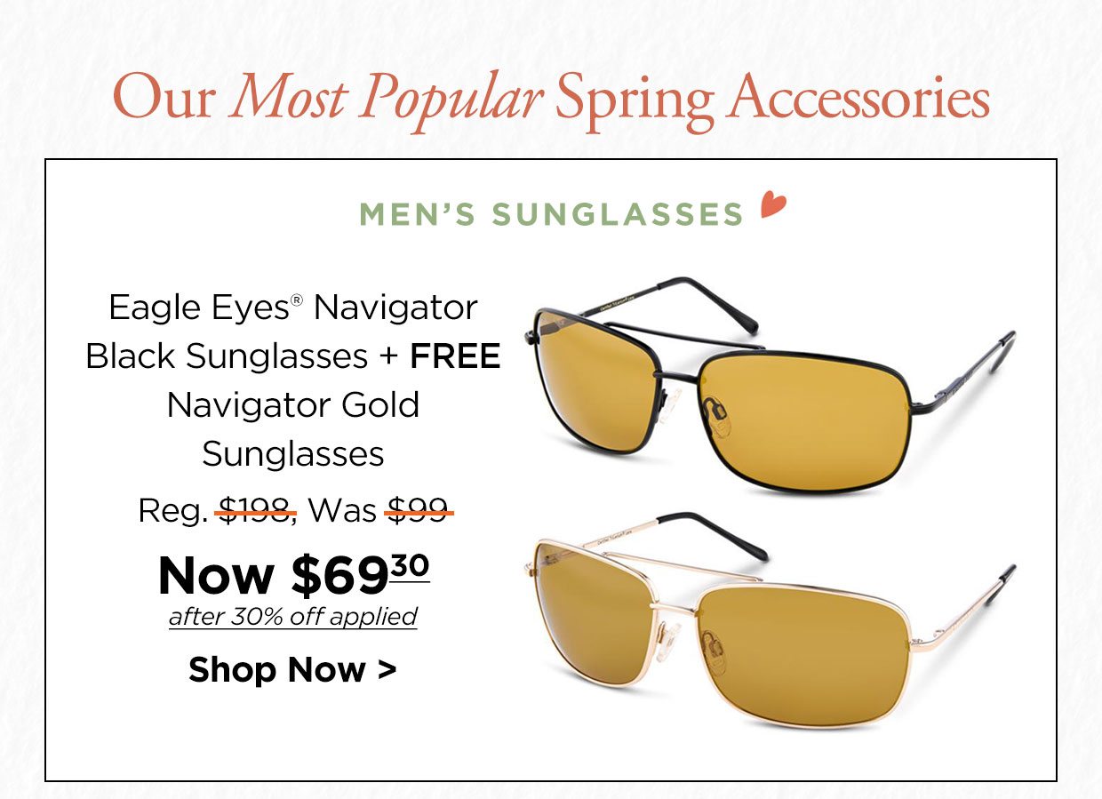 Our Most Popular Spring Accessories. MEN'S SUNGLASSES. Eagle Eyes® Navigator Black Sunglasses + FREE Navigator Gold Sunglasses Reg. $198, Was $99, Now $69.30 after 30% off applied. Shop Now link.