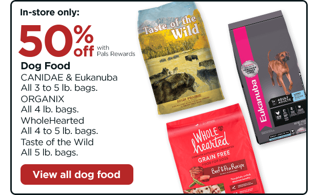 In-store only: 50% off with Pals Rewards. Dog Food. CANIDAE & Eukanuba. All 3 to 5 lb. bags. ORGANIX. All 4 lb. bags. WholeHearted. All 4 to 5 lb. bags. Taste of the Wild. All 5 lb. bags. View all dog food.