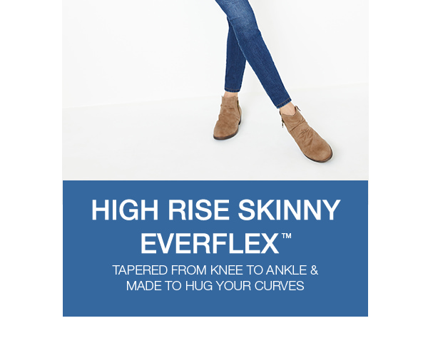 High rise skinny EverflexTM. Tapered from knee to ankle and made to hug your curves.