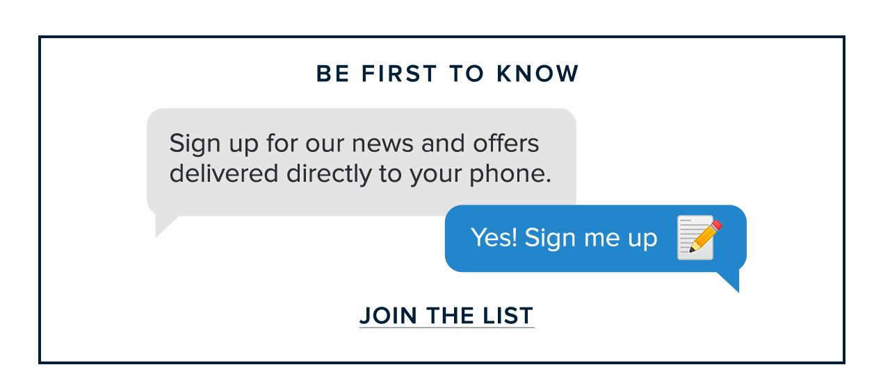 Be First To Know Sign up for our news and offers delivered directly to your phone. Yes! Sign me up. Join The List