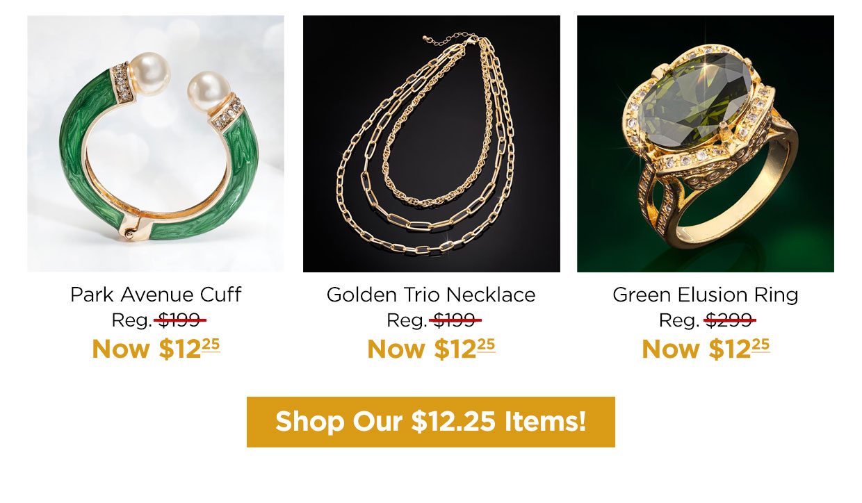 Park Avenue Cuff Reg. $199, Now $12.25. Golden Trio Necklace Reg. $199, Now $12.25. Green Elusion Ring Reg. $299, Now $12.25. Shop Our $12.25 items! button.