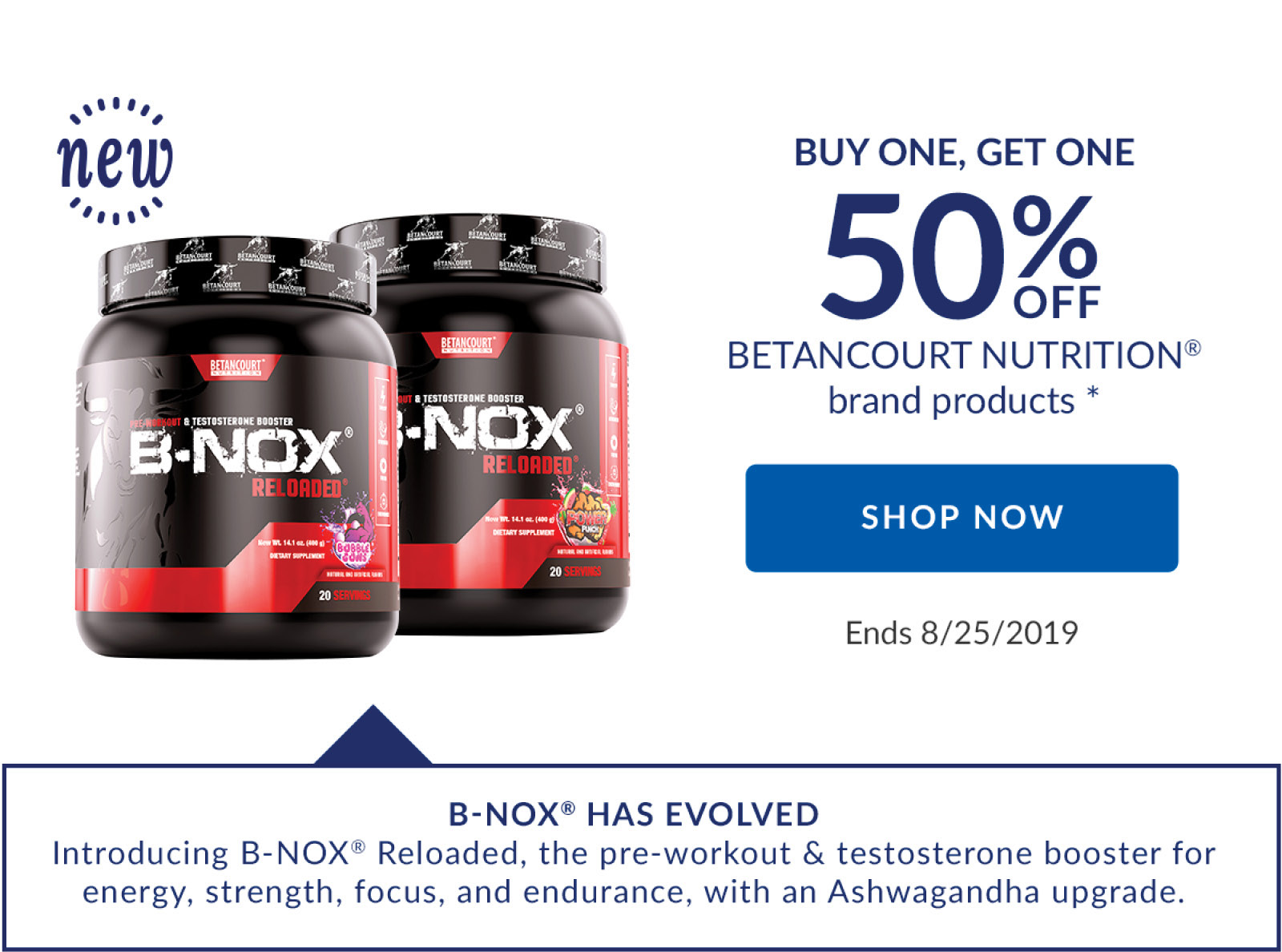 BUY ONE, GET ONE 50% OFF BETANCOURT NUTRITION brand products * | SHOP NOW | Ends 8/25/2019 | B-NOX HAS EVOLVED | Introducing B-NOX Reloaded, the pre-workout & testosterone booster for energy, strength, focus, and endurance, with an Ashwagandha upgrade.
