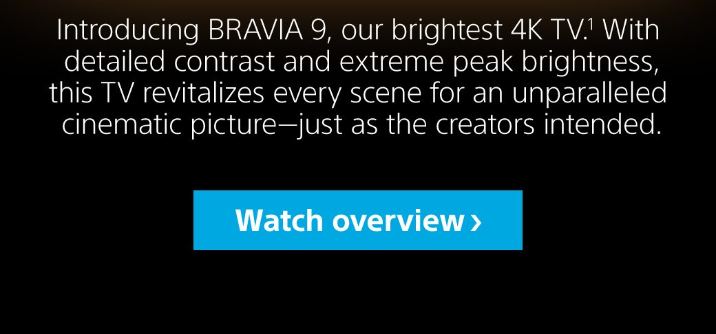 Introducing BRAVIA 9, our brightest 4K TV.1 With detailed contrast and extreme peak brightness, this TV revitalizes every scene for an unparalleled cinematic picture—just as the creators intended. | Watch overview.