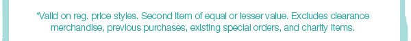 *Valid on reg. price styles. Second item of equal or lesser value. Excludes clearance merchandise, previous purchases, existing special orders, and charity items.