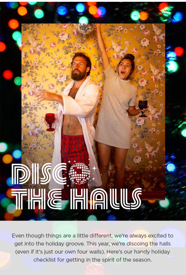 Disco the Halls. Even though things are a little different, we're always excited to get into the holiday groove. This year, we're discoing the halls (even if it's just our own four walls). Here's our handy holiday checklist for getting in the spirit of the season.