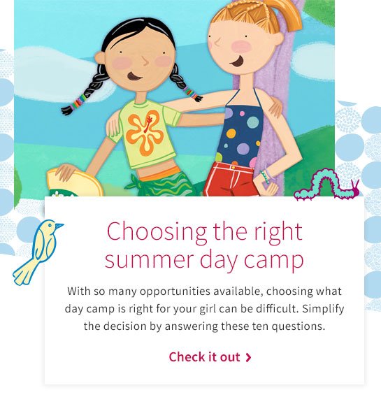 Choosing the right summer day camp With so many opportunities available, choosing what day camp is right for your girl can be difficult. Simplify the decision by answering these ten questions. Check it out