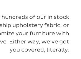 Discover hundreds of our in stock ready-to ship upholstery fabric, or customize your furniture with your fave. Either way, we've got you covered, literally.