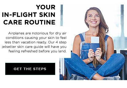 YOUR IN-FLIGHT SKIN CARE ROUTINE - Airplanes are notorious for dry air conditions causing your skin to feel less than vacation ready. Our 4 step jetsetter skin care guide will have you feeling refreshed before you land. - GET THE STEPS