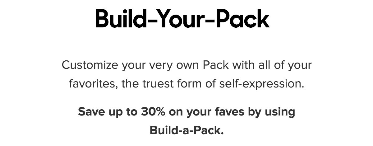 Customize your very own Pack with all of your favorites, the truest form of self-expression. Save up to 30% on your faves by using Build-A-Pack.