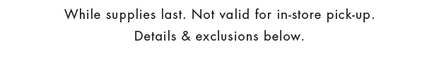 While supplies last. Not valid for in-store pick-up. Details & exclusions below.