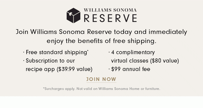 WILLIAMS SONOMA RESERVE - Join Williams Sonoma Reserve today and immediately enjoy the benefits of free shipping. · Free standard shipping* · Subscription to our recipe app ($39.99 value) · 4 complimentary virtual classes ($80 value) · $99 annual fee - JOIN NOW *Surcharges apply. Not valid on Williams Sonoma Home or furniture.