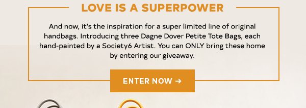 Love is a Superpower And now, it's the inspiration for a super limited line of original handbags. Introducing three Dagne Dover Petite Tote Bags, each hand-painted by a Society6 Artist. You can ONLY bring these home by entering our giveaway. ENTER NOW!