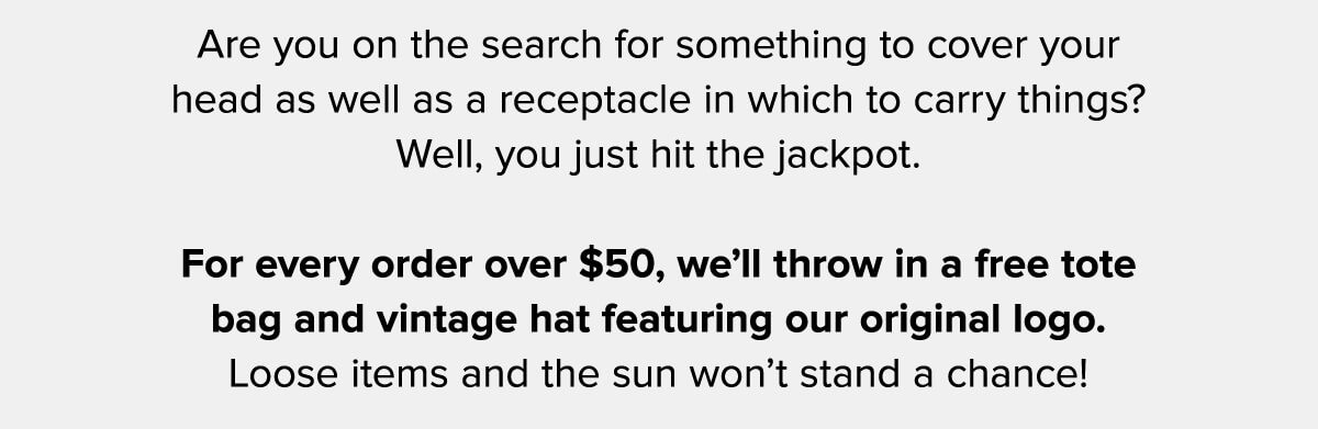 Are you on the search for something to cover your head as well as a receptacle in which to carry things? Well, you just hit the jackpot. For every order over $50, we’ll throw in a free tote bag and vintage hat featuring our original logo. Loose items and the sun won’t stand a chance!