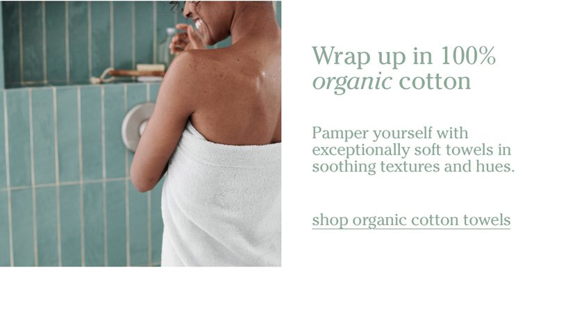 Wrap up in 100% organic cotton. Pamper yourself with exceptionally soft towels in soothing textures and hues. shop organic cotton towels.