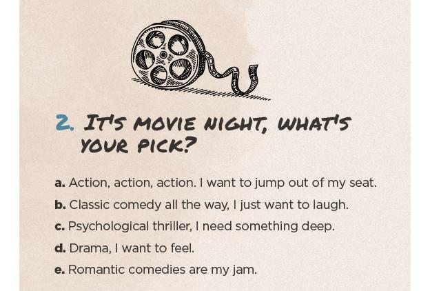 2. It's movie night, what's your pick? a. Action, action, action. I want to jump out of my seat. b. Classic comedy all the way, I just want to laugh. c. Psychological thriller, I need something deep. d. Drama, I want to feel. e. Romantic comedies are my jam.