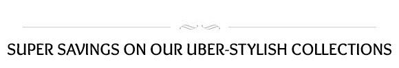 SUPER SAVINGS ON OUR UBER-STYLISH COLLECTIONS