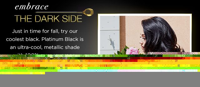 embrace THE DARK SIDE - Just in time for fall, try our coolest black. Platinum Black is an ultra-cool, metallic shade with 100 percent gray coverage. - LEARN MORE