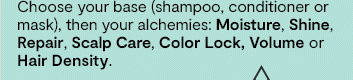 Choose your base (shampoo, conditioner or mask), then your alchemies: Moisture, Shine, Repair, Scalp Care, Color Lock, Volume or Hair Density.