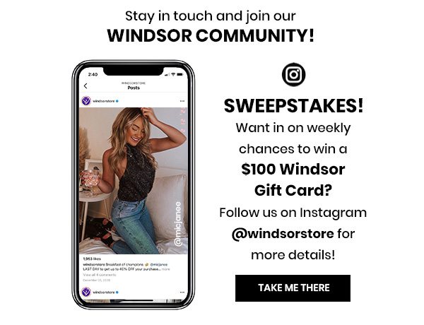 STAY IN TOUCH AND JOIN OUR WINDSOR COMMUNITY! SWEEPSTAKES! WANT IN ON WEEKLY CHANCES TO WIN A $100 WINDSOR GIFT CARD? FOLLOW US ON INSTAGRAM @WINDSORSTORE FOR MORE DETAILS! TAKE ME THERE