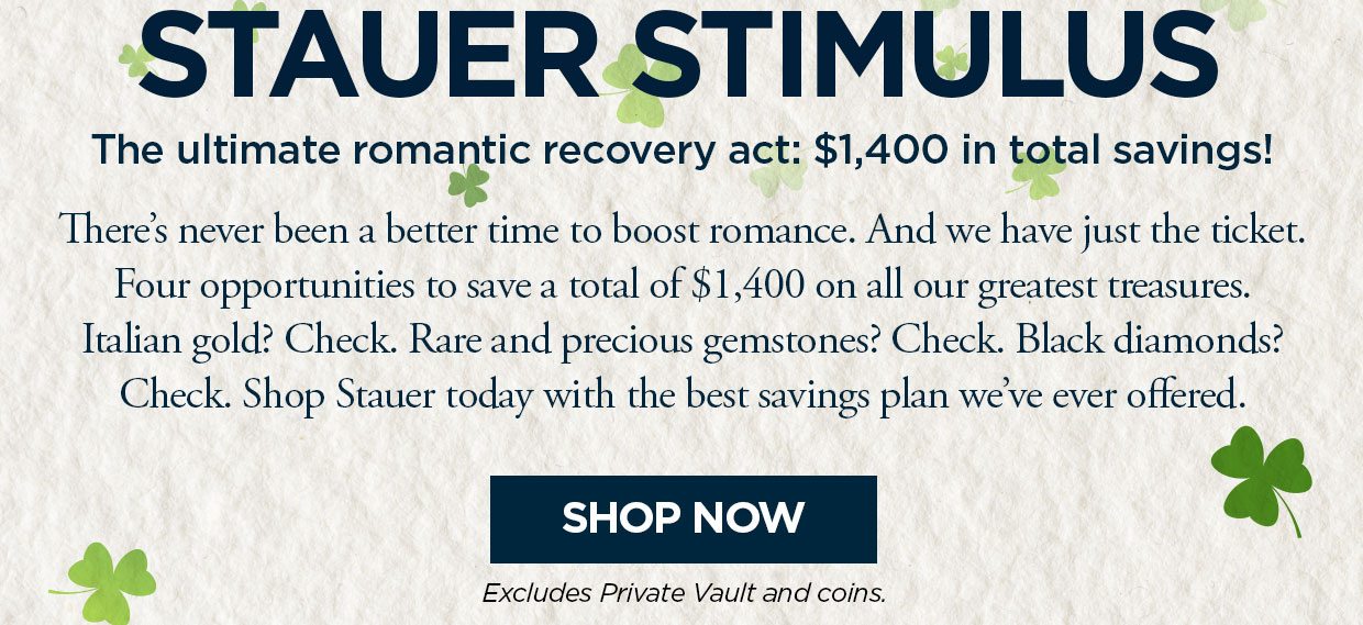 STAUER STIMULUS2. The ultimate romantic recovery act: $1,400 in total savings! There's never been a better time to boost romance. And we have just the ticket. Four opportunities to save a total of $1,400 on all our greatest treasures. Italian gold? Check. Rare and precious gemstones? Check. Black diamonds? Check. Shop Stauer today with the best savings plan we've ever offered. Shop Now button. Excludes Private Vault and Coins