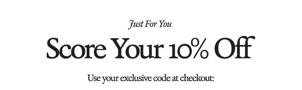 Just For You Score Your 10% Off Use your exclusive code at checkout: