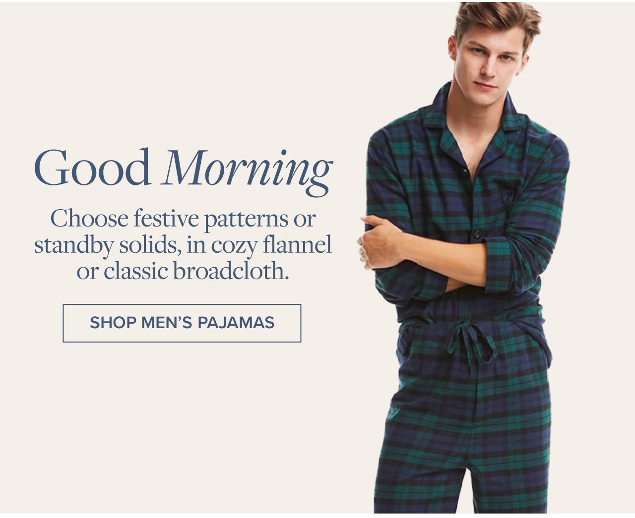 Good Morning Choose festive patterns or standby solids, in cozy flannel or classic broadcloth. Shop Men's Pajamas