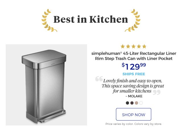 Best in Kitchen | simplehuman® 45-Liter Rectangular Liner Rim Step Trash Can with Liner Pocket | 5 stars | Lovely finish and easy to open. This space saving design is great for smaller kitchens. – MOLAKE | $129.99 | ships free | shop now | Price varies by color. Colors vary by store.