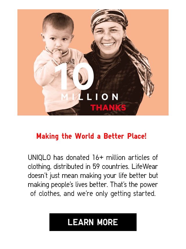 Making the World a Better Place! - UNIQLO has donated 16+ million articles of clothing, distributed in 59 countries. LifeWear doesn't just mean making your life better but making people's lives better. That's the power of clothes, and we're only getting started. - LEARN MORE